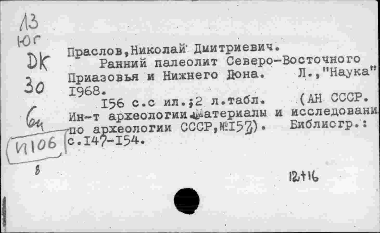 ﻿-і	Прасло в, Нико лай' Дмитриевич.
«DlÇ Ранний палеолит Северо-Восточного л Приазовья и Нижнего Дона. Л.»"Наука 50	Т968.
156 с.с ил.;2 л.табл. (АН СССР.
і Ин—т археологииматериалы и исследоваки -по археологии СССР,№153)* Библиогр.: С,14^"154‘
5	12,1 К,